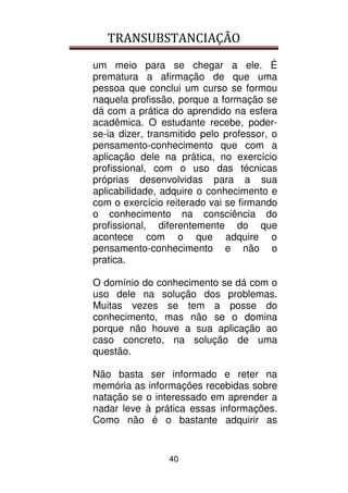 TRANSUBSTANCIAÇÃO
40
um meio para se chegar a ele. É
prematura a afirmação de que uma
pessoa que conclui um curso se formou
naquela profissão, porque a formação se
dá com a prática do aprendido na esfera
acadêmica. O estudante recebe, poder-
se-ia dizer, transmitido pelo professor, o
pensamento-conhecimento que com a
aplicação dele na prática, no exercício
profissional, com o uso das técnicas
próprias desenvolvidas para a sua
aplicabilidade, adquire o conhecimento e
com o exercício reiterado vai se firmando
o conhecimento na consciência do
profissional, diferentemente do que
acontece com o que adquire o
pensamento-conhecimento e não o
pratica.
O domínio do conhecimento se dá com o
uso dele na solução dos problemas.
Muitas vezes se tem a posse do
conhecimento, mas não se o domina
porque não houve a sua aplicação ao
caso concreto, na solução de uma
questão.
Não basta ser informado e reter na
memória as informações recebidas sobre
natação se o interessado em aprender a
nadar leve à prática essas informações.
Como não é o bastante adquirir as
 