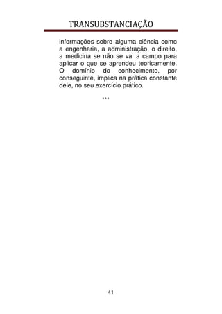 TRANSUBSTANCIAÇÃO
41
informações sobre alguma ciência como
a engenharia, a administração, o direito,
a medicina se não se vai a campo para
aplicar o que se aprendeu teoricamente.
O domínio do conhecimento, por
conseguinte, implica na prática constante
dele, no seu exercício prático.
***
 
