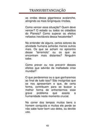 TRANSUBSTANCIAÇÃO
43
as ondas dessa gigantesca avalanche,
atingindo os mais longínquos rincões.
Como vencer essa situação? Quem deve
vencer? O estado ou todos os cidadãos
do Planeta? Como superar os efeitos
nefastos inevitáveis dessa hecatombe?
No entender de alguns, certos setores da
atividade humana sofrerão menos outros
mais. Os que se acham no epicentro
desse “terremoto” ou os que se
encontram mais distantes? Ninguém
sabe.
Como prever ou nos prevenir desses
efeitos que advirão da malfadada crise
mundial?
O que perderemos ou o que ganharemos
ao final de tudo isso? São incógnitas que
se nos apresentam e que, de certa
forma, contribuem para se buscar a
melhor forma de enfrentarmos esse
grave problema que assola a
humanidade neste momento crucial.
No correr dos tempos muitos bens o
homem conquista e muitos ele perde se
não sabe fazer bom uso deles, ou devido
uso.
 