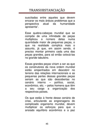 TRANSUBSTANCIAÇÃO
45
suscitadas entre aqueles que devem
encarar os mais árduos problemas que a
perspectiva atual da humanidade
apresenta”.
Esse quebra-cabeças mundial que se
compõe de uma infinidade de peças
multiplicou o número delas numa
quantidade maior de pequenas peças, o
que na realidade complica mais o
assunto, já que, em assim sendo, é
preciso montar primeiro cada uma das
peças grandes, para só então colocá-las
no grande tabuleiro.
Essas grandes peças viriam a ser as que
os construtores da nova ordem mundial
estão empenhados em descobrir no
terreno das relações internacionais e as
pequenas partes dessas grandes peças
seriam as que são descobertas no
cenário interno – político, social,
econômico, etc. – pelos homens que têm
a seu cargo a organização dos
respectivos países.
Os que estão à frente desse cenário de
crise, articulando as engrenagens do
complicado organismo mundial, devem
multiplicar os esforços para que o
ansiado equilíbrio econômico e a paz
 