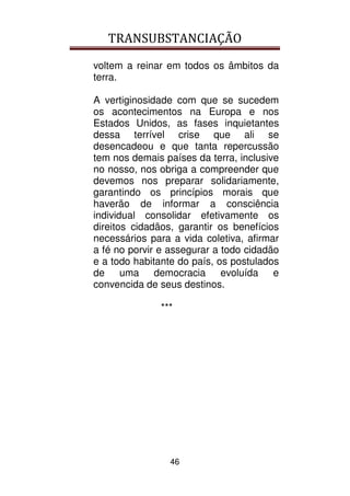 TRANSUBSTANCIAÇÃO
46
voltem a reinar em todos os âmbitos da
terra.
A vertiginosidade com que se sucedem
os acontecimentos na Europa e nos
Estados Unidos, as fases inquietantes
dessa terrível crise que ali se
desencadeou e que tanta repercussão
tem nos demais países da terra, inclusive
no nosso, nos obriga a compreender que
devemos nos preparar solidariamente,
garantindo os princípios morais que
haverão de informar a consciência
individual consolidar efetivamente os
direitos cidadãos, garantir os benefícios
necessários para a vida coletiva, afirmar
a fé no porvir e assegurar a todo cidadão
e a todo habitante do país, os postulados
de uma democracia evoluída e
convencida de seus destinos.
***
 