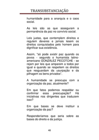 TRANSUBSTANCIAÇÃO
48
humanidade para a anarquia e o caos
social.
As leis são as que asseguram a
permanência da paz no convívio social.
Leis justas, que contemplem direitos e
regulem deveres e jamais lesem os
direitos conquistados pelo homem para
dignificar sua existência.
Assim, "só pode existir paz quando os
povos - segundo o humanista latino-
americano GONZÁLEZ PECOTCHE - se
rejam por leis que amparem a todos por
igual e quando se respeitem os direitos
que resguardam da usurpação e da
pilhagem os bens privados".
A humanidade se preocupa com a
organização da paz, atualmente?
Em que fatos podemos respaldar ou
confirmar essa preocupação? Há
iniciativas nos dirigentes que traduzem
isso?
Em que bases se deve instituir a
organização da paz?
Responderíamos que seria sobre as
bases do direito e da justiça.
 