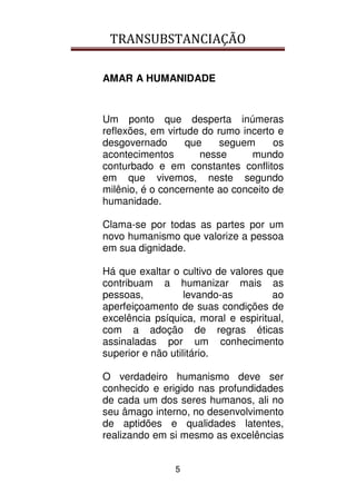 TRANSUBSTANCIAÇÃO
5
AMAR A HUMANIDADE
Um ponto que desperta inúmeras
reflexões, em virtude do rumo incerto e
desgovernado que seguem os
acontecimentos nesse mundo
conturbado e em constantes conflitos
em que vivemos, neste segundo
milênio, é o concernente ao conceito de
humanidade.
Clama-se por todas as partes por um
novo humanismo que valorize a pessoa
em sua dignidade.
Há que exaltar o cultivo de valores que
contribuam a humanizar mais as
pessoas, levando-as ao
aperfeiçoamento de suas condições de
excelência psíquica, moral e espiritual,
com a adoção de regras éticas
assinaladas por um conhecimento
superior e não utilitário.
O verdadeiro humanismo deve ser
conhecido e erigido nas profundidades
de cada um dos seres humanos, ali no
seu âmago interno, no desenvolvimento
de aptidões e qualidades latentes,
realizando em si mesmo as excelências
 