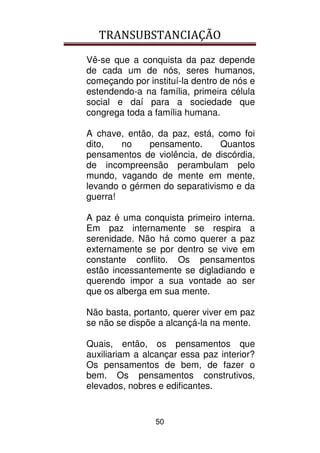 TRANSUBSTANCIAÇÃO
50
Vê-se que a conquista da paz depende
de cada um de nós, seres humanos,
começando por instituí-la dentro de nós e
estendendo-a na família, primeira célula
social e daí para a sociedade que
congrega toda a família humana.
A chave, então, da paz, está, como foi
dito, no pensamento. Quantos
pensamentos de violência, de discórdia,
de incompreensão perambulam pelo
mundo, vagando de mente em mente,
levando o gérmen do separativismo e da
guerra!
A paz é uma conquista primeiro interna.
Em paz internamente se respira a
serenidade. Não há como querer a paz
externamente se por dentro se vive em
constante conflito. Os pensamentos
estão incessantemente se digladiando e
querendo impor a sua vontade ao ser
que os alberga em sua mente.
Não basta, portanto, querer viver em paz
se não se dispõe a alcançá-la na mente.
Quais, então, os pensamentos que
auxiliariam a alcançar essa paz interior?
Os pensamentos de bem, de fazer o
bem. Os pensamentos construtivos,
elevados, nobres e edificantes.
 