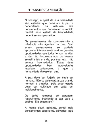 TRANSUBSTANCIAÇÃO
51
O sossego, a quietude e a serenidade
são estados que convidam à paz e
dependendo da natureza dos
pensamentos que frequentam o recinto
mental, esse estado de tranquilidade
poderá ser comprometido.
Os pensamentos de compreensão e
tolerância são agentes da paz. Com
esses pensamentos se poderia
aproveitar intensamente as duas grandes
oportunidades que todos temos na vida:
a de não incomodarmos os nossos
semelhantes e a de, por sua vez, não
sermos incomodados. Essas duas
oportunidades bem aproveitadas
levariam, certamente, a que a
humanidade vivesse em paz.
A paz deve ser forjada em cada ser
humano. Não se alcançará a paz criando
normas e tratados, pois esse estado
deve ser cultivado em cada um
individualmente.
Os seres humanos se agrupam,
naturalmente buscando a paz para o
espírito. E a encontram?
A mente deve, portanto, conter nela
pensamentos superiores, elevados, pois
 
