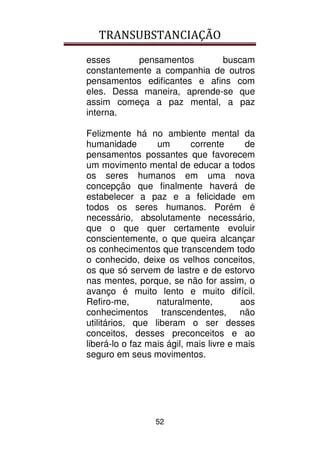 TRANSUBSTANCIAÇÃO
52
esses pensamentos buscam
constantemente a companhia de outros
pensamentos edificantes e afins com
eles. Dessa maneira, aprende-se que
assim começa a paz mental, a paz
interna.
Felizmente há no ambiente mental da
humanidade um corrente de
pensamentos possantes que favorecem
um movimento mental de educar a todos
os seres humanos em uma nova
concepção que finalmente haverá de
estabelecer a paz e a felicidade em
todos os seres humanos. Porém é
necessário, absolutamente necessário,
que o que quer certamente evoluir
conscientemente, o que queira alcançar
os conhecimentos que transcendem todo
o conhecido, deixe os velhos conceitos,
os que só servem de lastre e de estorvo
nas mentes, porque, se não for assim, o
avanço é muito lento e muito difícil.
Refiro-me, naturalmente, aos
conhecimentos transcendentes, não
utilitários, que liberam o ser desses
conceitos, desses preconceitos e ao
liberá-lo o faz mais ágil, mais livre e mais
seguro em seus movimentos.
 