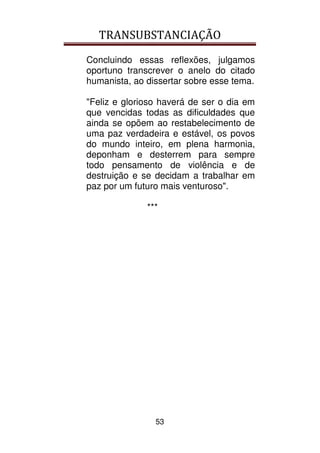 TRANSUBSTANCIAÇÃO
53
Concluindo essas reflexões, julgamos
oportuno transcrever o anelo do citado
humanista, ao dissertar sobre esse tema.
"Feliz e glorioso haverá de ser o dia em
que vencidas todas as dificuldades que
ainda se opõem ao restabelecimento de
uma paz verdadeira e estável, os povos
do mundo inteiro, em plena harmonia,
deponham e desterrem para sempre
todo pensamento de violência e de
destruição e se decidam a trabalhar em
paz por um futuro mais venturoso".
***
 