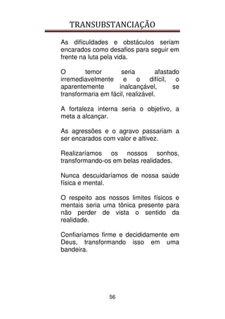 TRANSUBSTANCIAÇÃO
56
As dificuldades e obstáculos seriam
encarados como desafios para seguir em
frente na luta pela vida.
O temor seria afastado
irremediavelmente e o difícil, o
aparentemente inalcançável, se
transformaria em fácil, realizável.
A fortaleza interna seria o objetivo, a
meta a alcançar.
As agressões e o agravo passariam a
ser encarados com valor e altivez.
Realizaríamos os nossos sonhos,
transformando-os em belas realidades.
Nunca descuidaríamos de nossa saúde
física e mental.
O respeito aos nossos limites físicos e
mentais seria uma tônica presente para
não perder de vista o sentido da
realidade.
Confiaríamos firme e decididamente em
Deus, transformando isso em uma
bandeira.
 