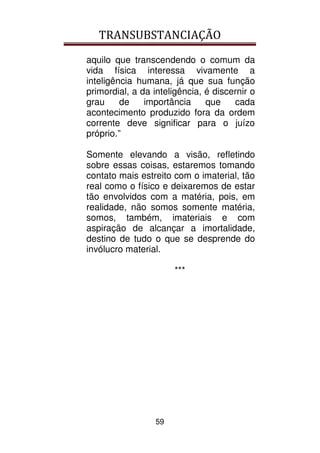 TRANSUBSTANCIAÇÃO
59
aquilo que transcendendo o comum da
vida física interessa vivamente a
inteligência humana, já que sua função
primordial, a da inteligência, é discernir o
grau de importância que cada
acontecimento produzido fora da ordem
corrente deve significar para o juízo
próprio.”
Somente elevando a visão, refletindo
sobre essas coisas, estaremos tomando
contato mais estreito com o imaterial, tão
real como o físico e deixaremos de estar
tão envolvidos com a matéria, pois, em
realidade, não somos somente matéria,
somos, também, imateriais e com
aspiração de alcançar a imortalidade,
destino de tudo o que se desprende do
invólucro material.
***
 