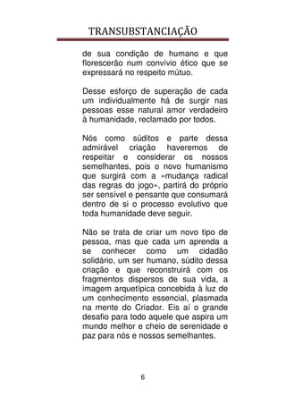 TRANSUBSTANCIAÇÃO
6
de sua condição de humano e que
florescerão num convívio ético que se
expressará no respeito mútuo.
Desse esforço de superação de cada
um individualmente há de surgir nas
pessoas esse natural amor verdadeiro
à humanidade, reclamado por todos.
Nós como súditos e parte dessa
admirável criação haveremos de
respeitar e considerar os nossos
semelhantes, pois o novo humanismo
que surgirá com a «mudança radical
das regras do jogo», partirá do próprio
ser sensível e pensante que consumará
dentro de si o processo evolutivo que
toda humanidade deve seguir.
Não se trata de criar um novo tipo de
pessoa, mas que cada um aprenda a
se conhecer como um cidadão
solidário, um ser humano, súdito dessa
criação e que reconstruirá com os
fragmentos dispersos de sua vida, a
imagem arquetípica concebida à luz de
um conhecimento essencial, plasmada
na mente do Criador. Eis aí o grande
desafio para todo aquele que aspira um
mundo melhor e cheio de serenidade e
paz para nós e nossos semelhantes.
 