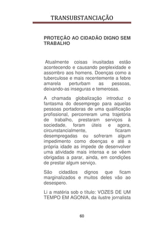 TRANSUBSTANCIAÇÃO
60
PROTEÇÃO AO CIDADÃO DIGNO SEM
TRABALHO
Atualmente coisas inusitadas estão
acontecendo e causando perplexidade e
assombro aos homens. Doenças como a
tuberculose e mais recentemente a febre
amarela perturbam as pessoas,
deixando-as inseguras e temerosas.
A chamada globalização introduz o
fantasma do desemprego para aquelas
pessoas portadoras de uma qualificação
profissional, percorreram uma trajetória
de trabalho, prestaram serviços à
sociedade, foram úteis e agora,
circunstancialmente, ficaram
desempregadas ou sofreram algum
impedimento como doenças e até a
própria idade as impede de desenvolver
uma atividade mais intensa e se vêem
obrigadas a parar, ainda, em condições
de prestar algum serviço.
São cidadãos dignos que ficam
marginalizados e muitos deles vão ao
desespero.
Li a matéria sob o título: VOZES DE UM
TEMPO EM AGONIA, da ilustre jornalista
 