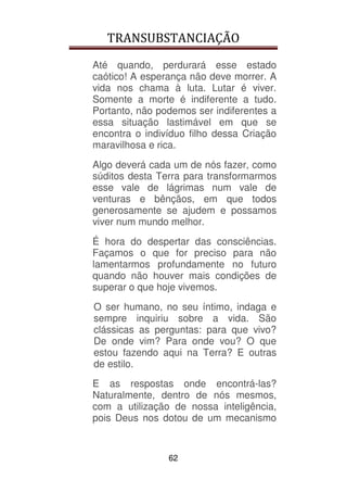 TRANSUBSTANCIAÇÃO
62
Até quando, perdurará esse estado
caótico! A esperança não deve morrer. A
vida nos chama à luta. Lutar é viver.
Somente a morte é indiferente a tudo.
Portanto, não podemos ser indiferentes a
essa situação lastimável em que se
encontra o indivíduo filho dessa Criação
maravilhosa e rica.
Algo deverá cada um de nós fazer, como
súditos desta Terra para transformarmos
esse vale de lágrimas num vale de
venturas e bênçãos, em que todos
generosamente se ajudem e possamos
viver num mundo melhor.
É hora do despertar das consciências.
Façamos o que for preciso para não
lamentarmos profundamente no futuro
quando não houver mais condições de
superar o que hoje vivemos.
O ser humano, no seu íntimo, indaga e
sempre inquiriu sobre a vida. São
clássicas as perguntas: para que vivo?
De onde vim? Para onde vou? O que
estou fazendo aqui na Terra? E outras
de estilo.
E as respostas onde encontrá-las?
Naturalmente, dentro de nós mesmos,
com a utilização de nossa inteligência,
pois Deus nos dotou de um mecanismo
 