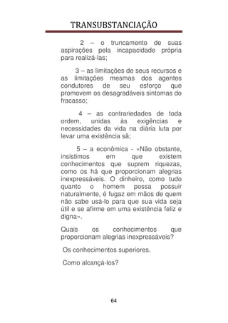 TRANSUBSTANCIAÇÃO
64
2 – o truncamento de suas
aspirações pela incapacidade própria
para realizá-las;
3 – as limitações de seus recursos e
as limitações mesmas dos agentes
condutores de seu esforço que
promovem os desagradáveis sintomas do
fracasso;
4 – as contrariedades de toda
ordem, unidas às exigências e
necessidades da vida na diária luta por
levar uma existência sã;
5 – a econômica - «Não obstante,
insistimos em que existem
conhecimentos que suprem riquezas,
como os há que proporcionam alegrias
inexpressáveis. O dinheiro, como tudo
quanto o homem possa possuir
naturalmente, é fugaz em mãos de quem
não sabe usá-lo para que sua vida seja
útil e se afirme em uma existência feliz e
digna».
Quais os conhecimentos que
proporcionam alegrias inexpressáveis?
Os conhecimentos superiores.
Como alcançá-los?
 