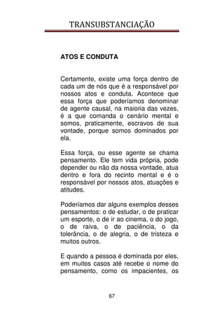 TRANSUBSTANCIAÇÃO
67
ATOS E CONDUTA
Certamente, existe uma força dentro de
cada um de nós que é a responsável por
nossos atos e conduta. Acontece que
essa força que poderíamos denominar
de agente causal, na maioria das vezes,
é a que comanda o cenário mental e
somos, praticamente, escravos de sua
vontade, porque somos dominados por
ela.
Essa força, ou esse agente se chama
pensamento. Ele tem vida própria, pode
depender ou não da nossa vontade, atua
dentro e fora do recinto mental e é o
responsável por nossos atos, atuações e
atitudes.
Poderíamos dar alguns exemplos desses
pensamentos: o de estudar, o de praticar
um esporte, o de ir ao cinema, o do jogo,
o de raiva, o de paciência, o da
tolerância, o de alegria, o de tristeza e
muitos outros.
E quando a pessoa é dominada por eles,
em muitos casos até recebe o nome do
pensamento, como os impacientes, os
 