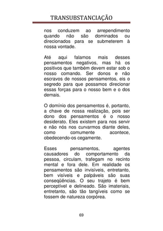 TRANSUBSTANCIAÇÃO
69
nos conduzem ao arrependimento
quando não são dominados ou
direcionados para se submeterem à
nossa vontade.
Até aqui falamos mais desses
pensamentos negativos, mas há os
positivos que também devem estar sob o
nosso comando. Ser donos e não
escravos de nossos pensamentos, eis o
segredo para que possamos direcionar
essas forças para o nosso bem e o dos
demais.
O domínio dos pensamentos é, portanto,
a chave de nossa realização, pois ser
dono dos pensamentos é o nosso
desiderato. Eles existem para nos servir
e não nós nos curvarmos diante deles,
como comumente acontece,
obedecendo-os cegamente.
Esses pensamentos, agentes
causadores do comportamento da
pessoa, circulam, trafegam no recinto
mental e fora dele. Em realidade os
pensamentos são invisíveis, entretanto,
bem visíveis e palpáveis são suas
conseqüências. O seu trajeto é bem
perceptível e delineado. São imateriais,
entretanto, são tão tangíveis como se
fossem de natureza corpórea.
 