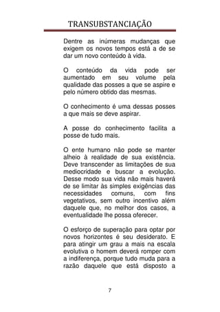 TRANSUBSTANCIAÇÃO
7
Dentre as inúmeras mudanças que
exigem os novos tempos está a de se
dar um novo conteúdo à vida.
O conteúdo da vida pode ser
aumentado em seu volume pela
qualidade das posses a que se aspire e
pelo número obtido das mesmas.
O conhecimento é uma dessas posses
a que mais se deve aspirar.
A posse do conhecimento facilita a
posse de tudo mais.
O ente humano não pode se manter
alheio à realidade de sua existência.
Deve transcender as limitações de sua
mediocridade e buscar a evolução.
Desse modo sua vida não mais haverá
de se limitar às simples exigências das
necessidades comuns, com fins
vegetativos, sem outro incentivo além
daquele que, no melhor dos casos, a
eventualidade lhe possa oferecer.
O esforço de superação para optar por
novos horizontes é seu desiderato. E
para atingir um grau a mais na escala
evolutiva o homem deverá romper com
a indiferença, porque tudo muda para a
razão daquele que está disposto a
 