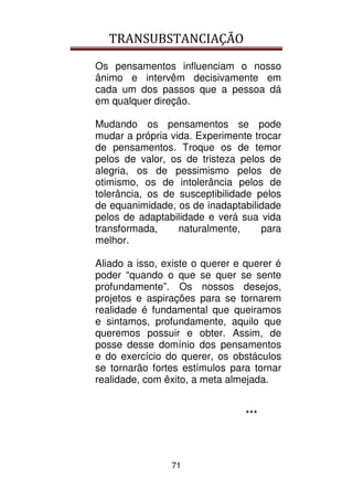 TRANSUBSTANCIAÇÃO
71
Os pensamentos influenciam o nosso
ânimo e intervêm decisivamente em
cada um dos passos que a pessoa dá
em qualquer direção.
Mudando os pensamentos se pode
mudar a própria vida. Experimente trocar
de pensamentos. Troque os de temor
pelos de valor, os de tristeza pelos de
alegria, os de pessimismo pelos de
otimismo, os de intolerância pelos de
tolerância, os de susceptibilidade pelos
de equanimidade, os de inadaptabilidade
pelos de adaptabilidade e verá sua vida
transformada, naturalmente, para
melhor.
Aliado a isso, existe o querer e querer é
poder “quando o que se quer se sente
profundamente”. Os nossos desejos,
projetos e aspirações para se tornarem
realidade é fundamental que queiramos
e sintamos, profundamente, aquilo que
queremos possuir e obter. Assim, de
posse desse domínio dos pensamentos
e do exercício do querer, os obstáculos
se tornarão fortes estímulos para tornar
realidade, com êxito, a meta almejada.
***
 