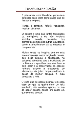 TRANSUBSTANCIAÇÃO
73
E pensando, com liberdade, poder-se-á
defender esse ideal democrático que se
fez carne no povo.
Pensar é também, refletir, raciocinar,
meditar, observar.
O pensar é uma das tantas faculdades
da inteligência e ela não funciona
sozinha, isolada, necessita dos
elementos colhidos de outras faculdades,
como, exemplificando, as de observar e
compreender.
Muitas vezes se imagina que se está
exercendo essa nobre função de pensar,
que exige esforço e abnegação. As
soluções acertadas para a elucidação de
problemas e questões que envolvam o
bem estar e a preservação da espécie
humana exigem a elaboração de
elementos de juízo, imprescindíveis à
busca da melhor solução, a mais
adequada e feliz.
O êxito que se possa alcançar em cada
caso em que se queira obter um feliz
resultado, não consiste apenas no fato
de poder pensar, senão em saber em
que se deve pensar.
 