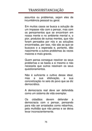 TRANSUBSTANCIAÇÃO
75
assuntos ou problemas, sejam eles de
incumbência pessoal ou geral.
Em muitos casos se busca a solução de
um impasse não com o pensar, mas com
os pensamentos que se encontram em
nossa mente e no ambiente mental e, o
pior, produtos de outras mentes, que não
foram pensados por nós e as soluções
encontradas, por isso, não são as que se
buscava o a esperada e, portanto, dão
nascimento a outros problemas às vezes
maiores e mais graves.
Quem pensa consegue resolver os seus
problemas e se basta a si mesmo e não
necessita que outros resolvam os seus
questionamentos.
Não é suficiente o cultivo desse ideal,
mas a sua efetivação, a sua
concretização no seio do povo que se diz
democrático.
A democracia real deve ser defendida
como um sistema de vida exemplar.
Os cidadãos devem defender a
democracia com o pensar, pensando
para não ser arrastados como rebanhos,
pela multidão que não pensa e se deixa
levar inconscientemente.
 