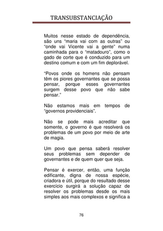 TRANSUBSTANCIAÇÃO
76
Muitos nesse estado de dependência,
são uns “maria vai com as outras” ou
“onde vai Vicente vai a gente” numa
caminhada para o “matadouro”, como o
gado de corte que é conduzido para um
destino comum e com um fim deplorável.
“Povos onde os homens não pensam
têm os piores governantes que se possa
pensar, porque esses governantes
surgem desse povo que não sabe
pensar.”
Não estamos mais em tempos de
“governos providenciais”.
Não se pode mais acreditar que
somente, o governo é que resolverá os
problemas de um povo por meio de arte
de magia.
Um povo que pensa saberá resolver
seus problemas sem depender de
governantes e de quem quer que seja.
Pensar é exercer, então, uma função
edificante, digna de nossa espécie,
criadora e útil, porque do resultado desse
exercício surgirá a solução capaz de
resolver os problemas desde os mais
simples aos mais complexos e significa a
 