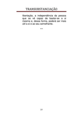 TRANSUBSTANCIAÇÃO
77
libertação, a independência da pessoa
que se vê capaz de bastar-se a si
mesma e, dessa forma, poderá ser mais
útil a si e ao seu semelhante.
***
 