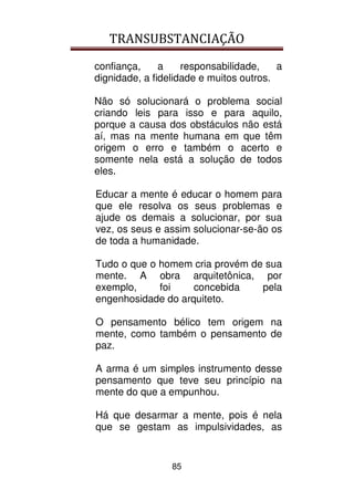 TRANSUBSTANCIAÇÃO
85
confiança, a responsabilidade, a
dignidade, a fidelidade e muitos outros.
Não só solucionará o problema social
criando leis para isso e para aquilo,
porque a causa dos obstáculos não está
aí, mas na mente humana em que têm
origem o erro e também o acerto e
somente nela está a solução de todos
eles.
Educar a mente é educar o homem para
que ele resolva os seus problemas e
ajude os demais a solucionar, por sua
vez, os seus e assim solucionar-se-ão os
de toda a humanidade.
Tudo o que o homem cria provém de sua
mente. A obra arquitetônica, por
exemplo, foi concebida pela
engenhosidade do arquiteto.
O pensamento bélico tem origem na
mente, como também o pensamento de
paz.
A arma é um simples instrumento desse
pensamento que teve seu princípio na
mente do que a empunhou.
Há que desarmar a mente, pois é nela
que se gestam as impulsividades, as
 