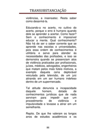 TRANSUBSTANCIAÇÃO
86
violências, a insensatez. Resta saber
como desarmá-la.
Educando-a no acerto, no cultivo do
acerto, porque o erro é humano quando
dele se aprender a acertar. Como fazer?
Sem o conhecimento é impossível
educar a mente. Qual conhecimento?
Não há de ser o saber corrente que se
aprende nas escolas e universidades,
pois essa ordem de conhecimentos é
utilitária e serve para atender às
necessidades das profissões, e isso se
demonstra quando se presenciam atos
de violência praticados por profissionais,
juízes, médicos, advogados, engenheiros
que matam pelos mais fúteis motivos, a
exemplo daquela cena deplorável
veiculada pela televisão, de um juiz
atirando em um ser humano indefeso
dentro de um supermercado.
Tal atitude denuncia a incapacidade
daquele homem, dotado de
conhecimentos jurídicos que de nada
serviram para impedir que um
procedimento de violência e
impulsividade o levasse a atirar em um
semelhante.
Repito. De que lhe valeram os longos
anos de estudos acadêmicos e os
 