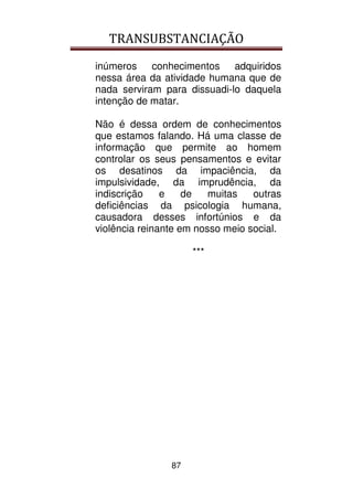 TRANSUBSTANCIAÇÃO
87
inúmeros conhecimentos adquiridos
nessa área da atividade humana que de
nada serviram para dissuadi-lo daquela
intenção de matar.
Não é dessa ordem de conhecimentos
que estamos falando. Há uma classe de
informação que permite ao homem
controlar os seus pensamentos e evitar
os desatinos da impaciência, da
impulsividade, da imprudência, da
indiscrição e de muitas outras
deficiências da psicologia humana,
causadora desses infortúnios e da
violência reinante em nosso meio social.
***
 