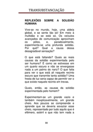 TRANSUBSTANCIAÇÃO
88
REFLEXÕES SOBRE A SOLIDÃO
HUMANA
Vive-se no mundo, hoje, uma aldeia
global, e se sente tão só! Em meio à
multidão e se está só. Os veículos
avançados de comunicação aproximam
os pólos, e, paradoxalmente,
experimenta-se uma profunda solidão.
Por quê? Qual a causa dessa
desagradável sensação?
O que está faltando? Quais as reais
causas da solidão experimentada pelo
ser humano? É como se estivesse em
um quarto escuro e não se enxergasse
nada a um palmo do nariz? O que falta
para ver o que está ali naquele recinto
escuro que transmite tanta solidão? Uma
fresta de luz seria capaz de permitir ver o
que existe naquele recinto em trevas.
Quais, então, as causas da solidão
experimentada pelo homem?
Experimentam-se um grande vazio e
também inexplicavelmente, um grande
cheio. Aos poucos se compreende e
aprende que se deveria esvaziar esse
cheio, representado por tudo aquilo que é
efêmero, estéril e que não tem nada a
 