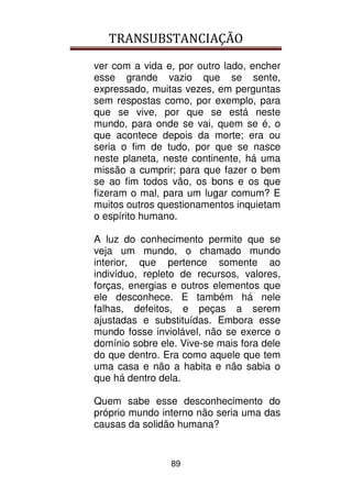 TRANSUBSTANCIAÇÃO
89
ver com a vida e, por outro lado, encher
esse grande vazio que se sente,
expressado, muitas vezes, em perguntas
sem respostas como, por exemplo, para
que se vive, por que se está neste
mundo, para onde se vai, quem se é, o
que acontece depois da morte; era ou
seria o fim de tudo, por que se nasce
neste planeta, neste continente, há uma
missão a cumprir; para que fazer o bem
se ao fim todos vão, os bons e os que
fizeram o mal, para um lugar comum? E
muitos outros questionamentos inquietam
o espírito humano.
A luz do conhecimento permite que se
veja um mundo, o chamado mundo
interior, que pertence somente ao
indivíduo, repleto de recursos, valores,
forças, energias e outros elementos que
ele desconhece. E também há nele
falhas, defeitos, e peças a serem
ajustadas e substituídas. Embora esse
mundo fosse inviolável, não se exerce o
domínio sobre ele. Vive-se mais fora dele
do que dentro. Era como aquele que tem
uma casa e não a habita e não sabia o
que há dentro dela.
Quem sabe esse desconhecimento do
próprio mundo interno não seria uma das
causas da solidão humana?
 