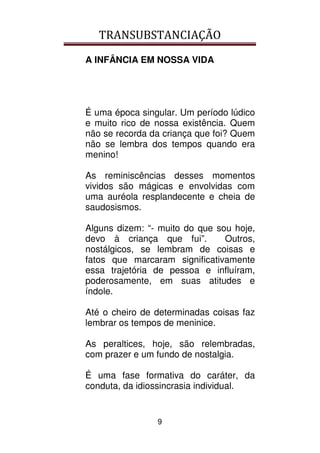 TRANSUBSTANCIAÇÃO
9
A INFÂNCIA EM NOSSA VIDA
É uma época singular. Um período lúdico
e muito rico de nossa existência. Quem
não se recorda da criança que foi? Quem
não se lembra dos tempos quando era
menino!
As reminiscências desses momentos
vividos são mágicas e envolvidas com
uma auréola resplandecente e cheia de
saudosismos.
Alguns dizem: “- muito do que sou hoje,
devo à criança que fui”. Outros,
nostálgicos, se lembram de coisas e
fatos que marcaram significativamente
essa trajetória de pessoa e influíram,
poderosamente, em suas atitudes e
índole.
Até o cheiro de determinadas coisas faz
lembrar os tempos de meninice.
As peraltices, hoje, são relembradas,
com prazer e um fundo de nostalgia.
É uma fase formativa do caráter, da
conduta, da idiossincrasia individual.
 