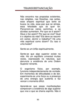 TRANSUBSTANCIAÇÃO
90
Não encontra nas propostas existentes,
nas religiões, nas filosofias, nas seitas,
esse amparo espiritual que tanto se
busca na vida, essa paz que se almeja,
essa felicidade que se quer ter.
Percorrem-se vários caminhos, e as
dúvidas aumentam. Por que se é assim?
Deus o fez assim? Por que se vive? Qual
é o objetivo da vida? Ela deve se resumir
em comer, dormir e trabalhar? Há uma
vida espiritual como dizem? Ou isso é
uma ilusão?
Sente-se um órfão espiritualmente.
Sente-se que algo superior existe na
vida. Há um equilíbrio universal muitas
vezes, expressado na natureza, que
denuncia a existência de uma Ordem
Superior reinante.
O organismo físico, por exemplo,
funciona independentemente da vontade.
Em momentos de dificuldades e de dor,
experimenta-se uma força ou a presença
de uma energia que sustenta e faz
vencer o momento difícil.
Aprende-se que essas manifestações
comprovam a existência de algo superior
que vive e que se chama espírito. Não é
 