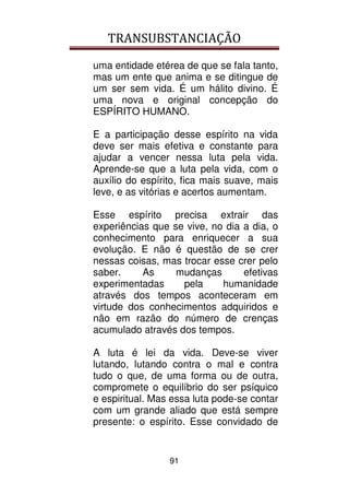 TRANSUBSTANCIAÇÃO
91
uma entidade etérea de que se fala tanto,
mas um ente que anima e se ditingue de
um ser sem vida. É um hálito divino. É
uma nova e original concepção do
ESPÍRITO HUMANO.
E a participação desse espírito na vida
deve ser mais efetiva e constante para
ajudar a vencer nessa luta pela vida.
Aprende-se que a luta pela vida, com o
auxílio do espírito, fica mais suave, mais
leve, e as vitórias e acertos aumentam.
Esse espírito precisa extrair das
experiências que se vive, no dia a dia, o
conhecimento para enriquecer a sua
evolução. E não é questão de se crer
nessas coisas, mas trocar esse crer pelo
saber. As mudanças efetivas
experimentadas pela humanidade
através dos tempos aconteceram em
virtude dos conhecimentos adquiridos e
não em razão do número de crenças
acumulado através dos tempos.
A luta é lei da vida. Deve-se viver
lutando, lutando contra o mal e contra
tudo o que, de uma forma ou de outra,
compromete o equilíbrio do ser psíquico
e espiritual. Mas essa luta pode-se contar
com um grande aliado que está sempre
presente: o espírito. Esse convidado de
 