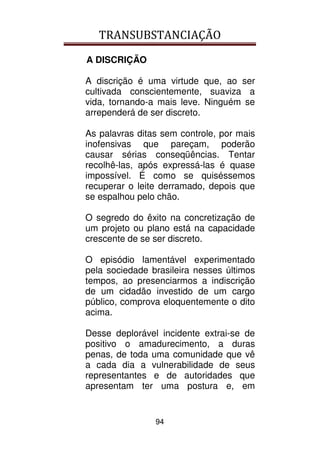 TRANSUBSTANCIAÇÃO
94
A DISCRIÇÃO
A discrição é uma virtude que, ao ser
cultivada conscientemente, suaviza a
vida, tornando-a mais leve. Ninguém se
arrependerá de ser discreto.
As palavras ditas sem controle, por mais
inofensivas que pareçam, poderão
causar sérias conseqüências. Tentar
recolhê-las, após expressá-las é quase
impossível. É como se quiséssemos
recuperar o leite derramado, depois que
se espalhou pelo chão.
O segredo do êxito na concretização de
um projeto ou plano está na capacidade
crescente de se ser discreto.
O episódio lamentável experimentado
pela sociedade brasileira nesses últimos
tempos, ao presenciarmos a indiscrição
de um cidadão investido de um cargo
público, comprova eloquentemente o dito
acima.
Desse deplorável incidente extrai-se de
positivo o amadurecimento, a duras
penas, de toda uma comunidade que vê
a cada dia a vulnerabilidade de seus
representantes e de autoridades que
apresentam ter uma postura e, em
 