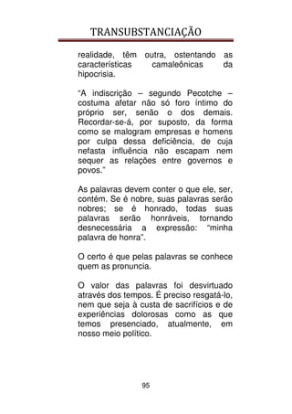 TRANSUBSTANCIAÇÃO
95
realidade, têm outra, ostentando as
características camaleônicas da
hipocrisia.
“A indiscrição – segundo Pecotche –
costuma afetar não só foro íntimo do
próprio ser, senão o dos demais.
Recordar-se-á, por suposto, da forma
como se malogram empresas e homens
por culpa dessa deficiência, de cuja
nefasta influência não escapam nem
sequer as relações entre governos e
povos.”
As palavras devem conter o que ele, ser,
contém. Se é nobre, suas palavras serão
nobres; se é honrado, todas suas
palavras serão honráveis, tornando
desnecessária a expressão: “minha
palavra de honra”.
O certo é que pelas palavras se conhece
quem as pronuncia.
O valor das palavras foi desvirtuado
através dos tempos. É preciso resgatá-lo,
nem que seja à custa de sacrifícios e de
experiências dolorosas como as que
temos presenciado, atualmente, em
nosso meio político.
 