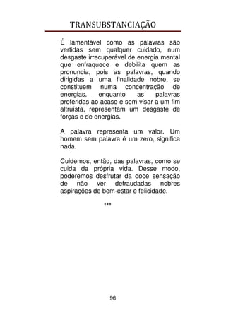 TRANSUBSTANCIAÇÃO
96
É lamentável como as palavras são
vertidas sem qualquer cuidado, num
desgaste irrecuperável de energia mental
que enfraquece e debilita quem as
pronuncia, pois as palavras, quando
dirigidas a uma finalidade nobre, se
constituem numa concentração de
energias, enquanto as palavras
proferidas ao acaso e sem visar a um fim
altruísta, representam um desgaste de
forças e de energias.
A palavra representa um valor. Um
homem sem palavra é um zero, significa
nada.
Cuidemos, então, das palavras, como se
cuida da própria vida. Desse modo,
poderemos desfrutar da doce sensação
de não ver defraudadas nobres
aspirações de bem-estar e felicidade.
***
 