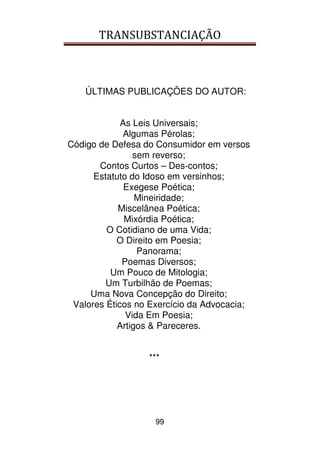 TRANSUBSTANCIAÇÃO
99
ÚLTIMAS PUBLICAÇÕES DO AUTOR:
As Leis Universais;
Algumas Pérolas;
Código de Defesa do Consumidor em versos
sem reverso;
Contos Curtos – Des-contos;
Estatuto do Idoso em versinhos;
Exegese Poética;
Mineiridade;
Miscelânea Poética;
Mixórdia Poética;
O Cotidiano de uma Vida;
O Direito em Poesia;
Panorama;
Poemas Diversos;
Um Pouco de Mitologia;
Um Turbilhão de Poemas;
Uma Nova Concepção do Direito;
Valores Éticos no Exercício da Advocacia;
Vida Em Poesia;
Artigos & Pareceres.
***
 