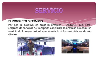 EL PRODUCTO O SERVICIO:
Por eso la iniciativa de crear la empresa TRANSUCE Cía. Ltda.
empresa de servicios de transporte estudiantil, la empresa ofrecerá un
servicio de la mejor calidad que se adapte a las necesidades de sus
clientes
 