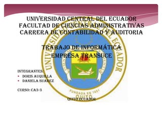 UNIVERSIDAD CENTRAL DEL ECUADOR
FACULTAD DE CIENCIAS ADMINISTRATIVAS
CARRERA DE CONTABILIDAD Y AUDITORIA
TRABAJO DE INFORMÁTICA
Empresa transuce
INTEGRANTES:
 DORIS AUQUILLA
 DANIELA SUAREZ
CURSO: CA3-3
QUITO ECUADOR
 