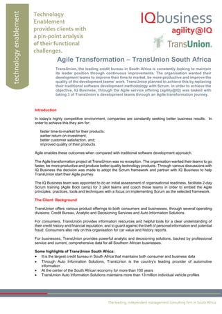 technology enablement 
Technology 
Enablement 
provides clients with 
a pin-point analysis 
of their functional 
challenges. 
The leading, independent management consulting firm in South Africa 
Introduction 
In today’s highly competitive environment, companies are constantly seeking better business results. In 
order to achieve this they aim for: 
faster time-to-market for their products; 
earlier return on investment; 
better customer satisfaction, and; 
improved quality of their products. 
Agile enables these outcomes when compared with traditional software development approach. 
The Agile transformation project at TransUnion was no exception. The organisation wanted their teams to go 
faster, be more productive and produce better quality technology products. Through various discussions with 
IQ Business the decision was made to adopt the Scrum framework and partner with IQ Business to help 
TransUnion start their Agile journey. 
The IQ Business team was appointed to do an initial assessment of organisational readiness, facilitate 2-day 
Scrum training (Agile Boot camp) for 3 pilot teams and coach these teams in order to embed the Agile 
principles, practices, tools and techniques with a focus on implementing Scrum as the selected framework. 
The Client: Background 
TransUnion offers various product offerings to both consumers and businesses, through several operating 
divisions: Credit Bureau, Analytic and Decisioning Services and Auto Information Solutions. 
For consumers, TransUnion provides information resources and helpful tools for a clear understanding of 
their credit history and financial reputation, and to guard against the theft of personal information and potential 
fraud. Consumers also rely on this organisation for car value and history reports. 
For businesses, TransUnion provides powerful analytic and decisioning solutions, backed by professional 
service and current, comprehensive data for all Southern African businesses. 
Some highlights of TransUnion South Africa: 
 It is the largest credit bureau in South Africa that maintains both consumer and business data 
 Through Auto Information Solutions, TransUnion is the country’s leading provider of automotive 
information 
 At the center of the South African economy for more than 100 years 
 TransUnion Auto Information Solutions maintains more than 13 million individual vehicle profiles 
Agile Transformation – TransUnion South Africa 
TransUnion, the leading credit bureau in South Africa is constantly looking to maintain 
its leader position through continuous improvements. The organisation wanted their 
development teams to improve their time to market, be more productive and improve the 
quality of the development teams’ work. TransUnion planned to achieve this by replacing 
their traditional software development methodology with Scrum. In order to achieve the 
objective, IQ Business, through the Agile service offering (agility@IQ) was tasked with 
taking 3 of TransUnion’s development teams through an Agile transformation journey. 
 