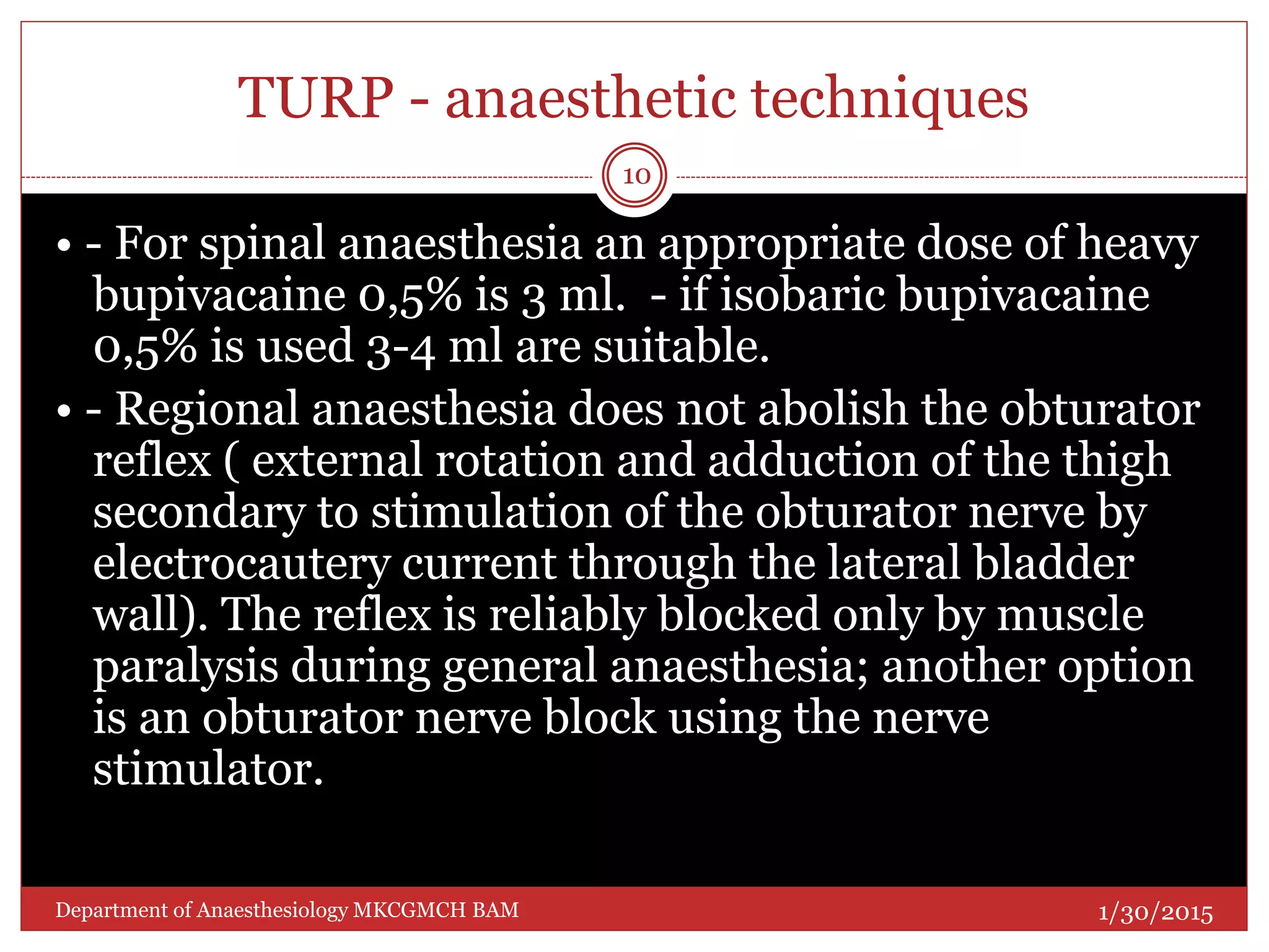 TURP - anaesthetic techniques
• - For spinal anaesthesia an appropriate dose of heavy
bupivacaine 0,5% is 3 ml. - if isobaric bupivacaine
0,5% is used 3-4 ml are suitable.
• - Regional anaesthesia does not abolish the obturator
reflex ( external rotation and adduction of the thigh
secondary to stimulation of the obturator nerve by
electrocautery current through the lateral bladder
wall). The reflex is reliably blocked only by muscle
paralysis during general anaesthesia; another option
is an obturator nerve block using the nerve
stimulator.
1/30/2015
10
Department of Anaesthesiology MKCGMCH BAM
 