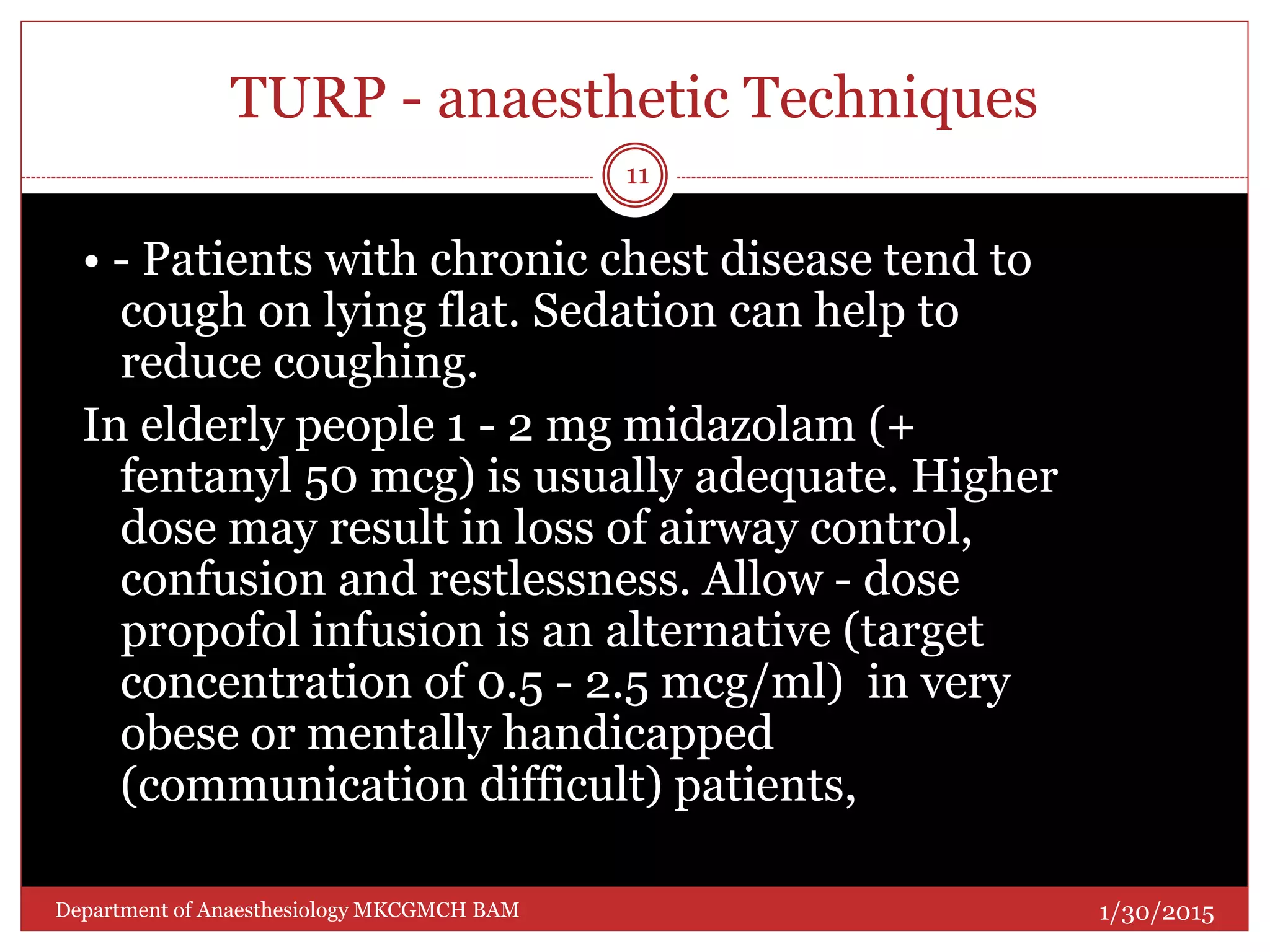 TURP - anaesthetic Techniques
• - Patients with chronic chest disease tend to
cough on lying flat. Sedation can help to
reduce coughing.
In elderly people 1 - 2 mg midazolam (+
fentanyl 50 mcg) is usually adequate. Higher
dose may result in loss of airway control,
confusion and restlessness. Allow - dose
propofol infusion is an alternative (target
concentration of 0.5 - 2.5 mcg/ml) in very
obese or mentally handicapped
(communication difficult) patients,
1/30/2015
11
Department of Anaesthesiology MKCGMCH BAM
 
