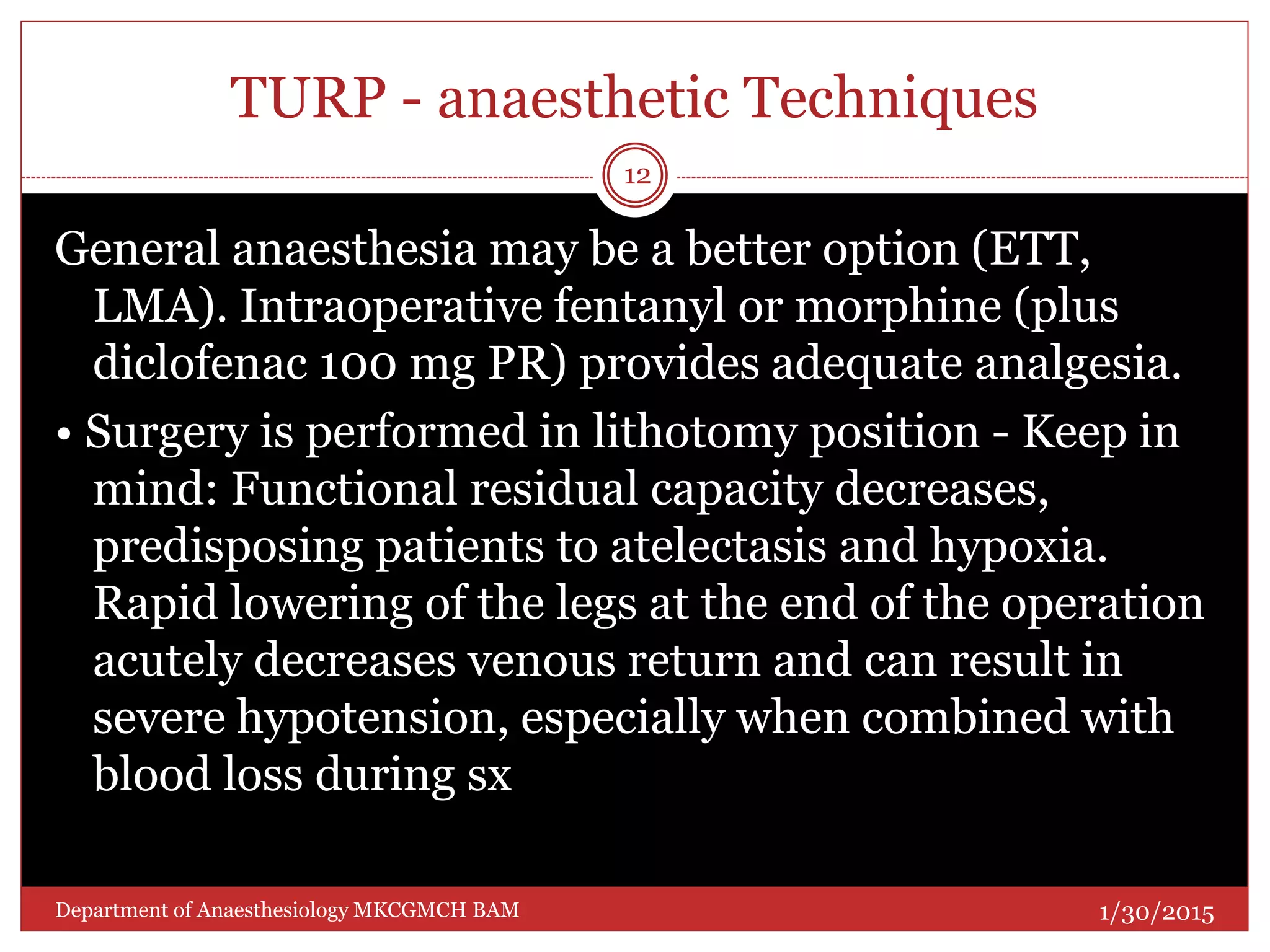 TURP - anaesthetic Techniques
General anaesthesia may be a better option (ETT,
LMA). Intraoperative fentanyl or morphine (plus
diclofenac 100 mg PR) provides adequate analgesia.
• Surgery is performed in lithotomy position - Keep in
mind: Functional residual capacity decreases,
predisposing patients to atelectasis and hypoxia.
Rapid lowering of the legs at the end of the operation
acutely decreases venous return and can result in
severe hypotension, especially when combined with
blood loss during sx
1/30/2015
12
Department of Anaesthesiology MKCGMCH BAM
 