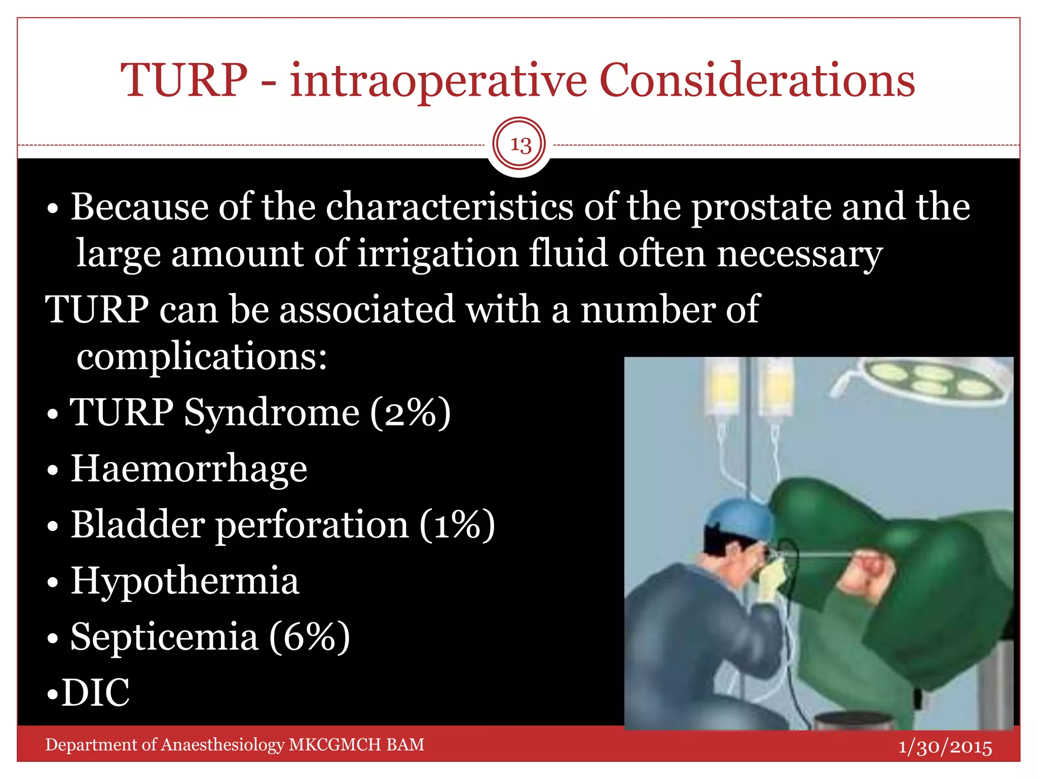 TURP - intraoperative Considerations
• Because of the characteristics of the prostate and the
large amount of irrigation fluid often necessary
TURP can be associated with a number of
complications:
• TURP Syndrome (2%)
• Haemorrhage
• Bladder perforation (1%)
• Hypothermia
• Septicemia (6%)
•DIC
1/30/2015
13
Department of Anaesthesiology MKCGMCH BAM
 