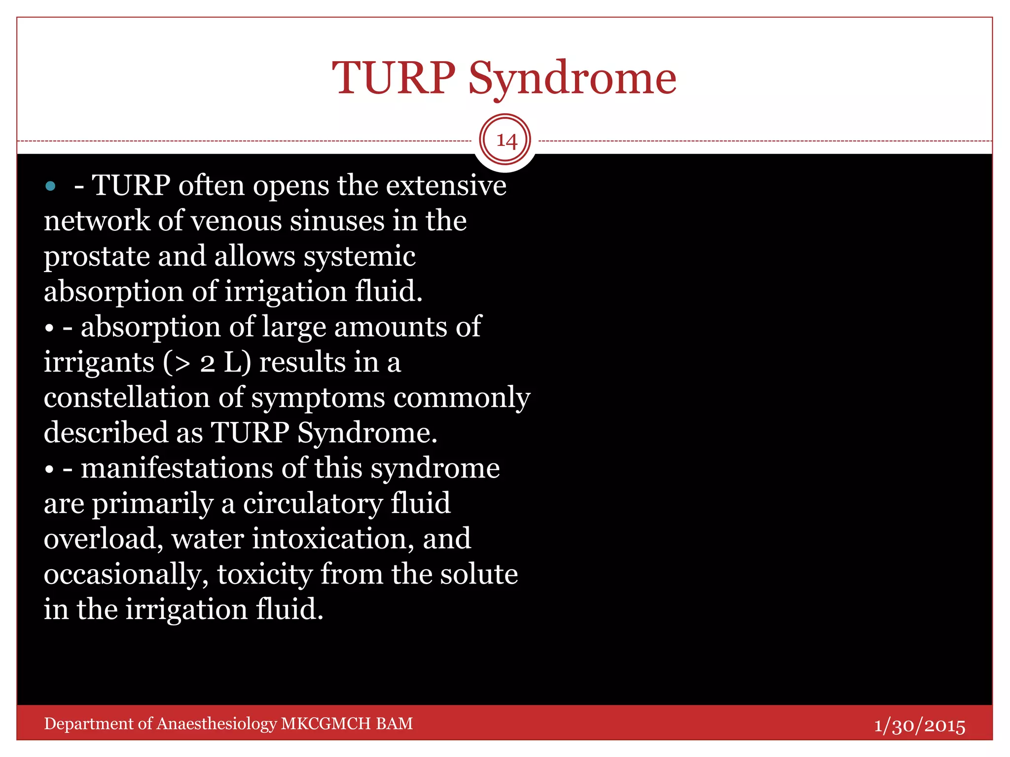 TURP Syndrome
 - TURP often opens the extensive
network of venous sinuses in the
prostate and allows systemic
absorption of irrigation fluid.
• - absorption of large amounts of
irrigants (> 2 L) results in a
constellation of symptoms commonly
described as TURP Syndrome.
• - manifestations of this syndrome
are primarily a circulatory fluid
overload, water intoxication, and
occasionally, toxicity from the solute
in the irrigation fluid.
1/30/2015
14
Department of Anaesthesiology MKCGMCH BAM
 