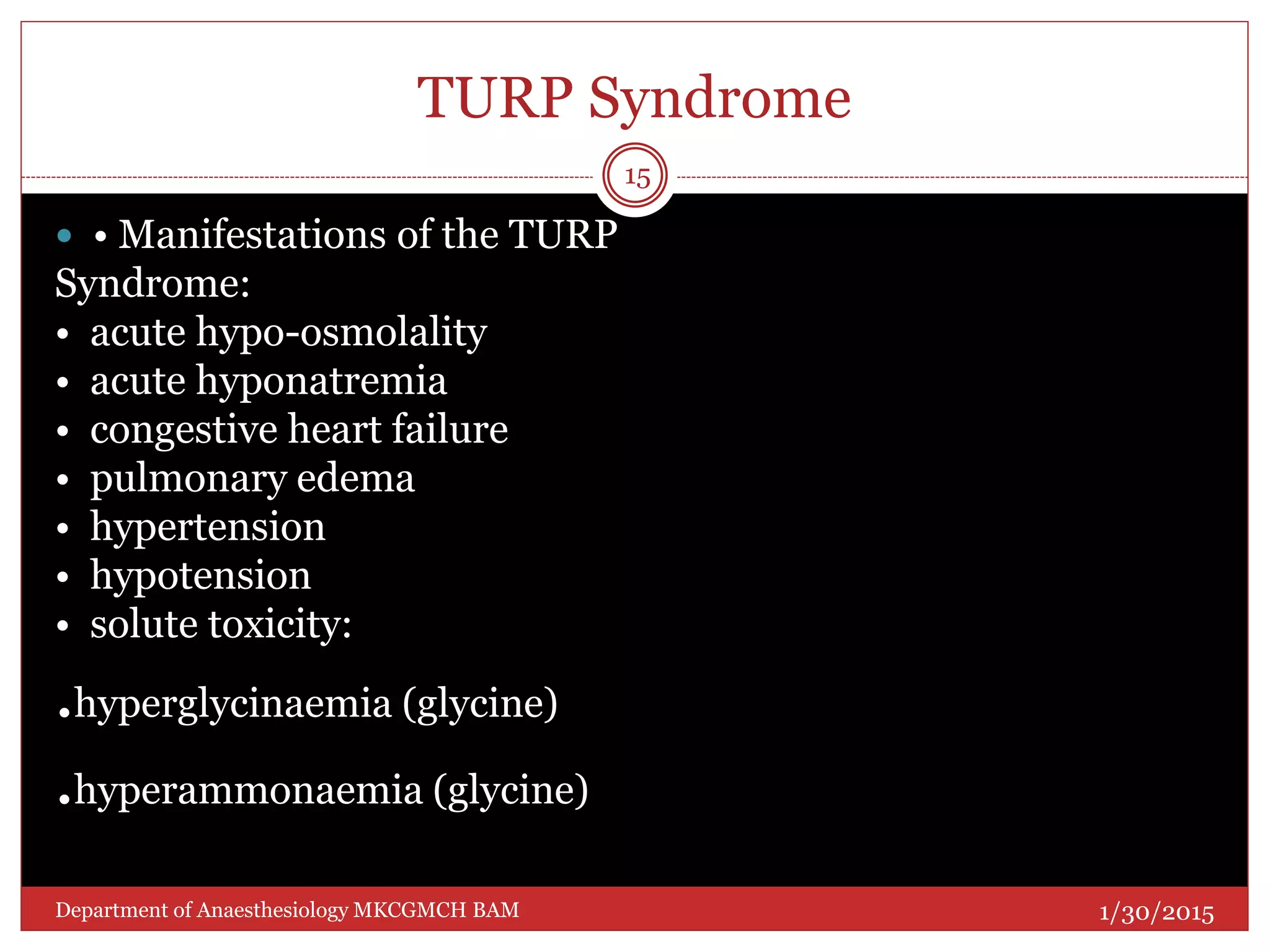 TURP Syndrome
 • Manifestations of the TURP
Syndrome:
• acute hypo-osmolality
• acute hyponatremia
• congestive heart failure
• pulmonary edema
• hypertension
• hypotension
• solute toxicity:
.hyperglycinaemia (glycine)
.hyperammonaemia (glycine)
1/30/2015
15
Department of Anaesthesiology MKCGMCH BAM
 