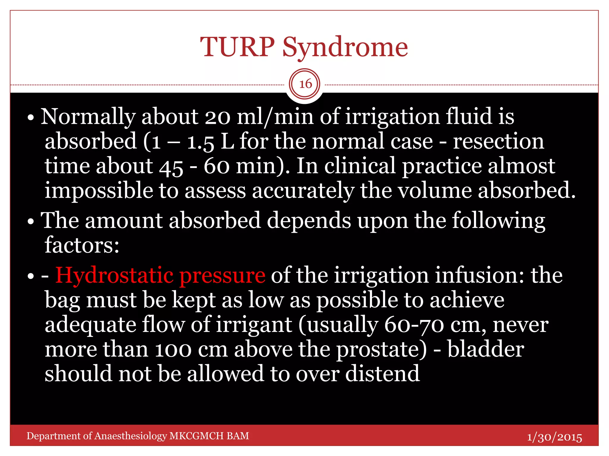 TURP Syndrome
• Normally about 20 ml/min of irrigation fluid is
absorbed (1 – 1.5 L for the normal case - resection
time about 45 - 60 min). In clinical practice almost
impossible to assess accurately the volume absorbed.
• The amount absorbed depends upon the following
factors:
• - Hydrostatic pressure of the irrigation infusion: the
bag must be kept as low as possible to achieve
adequate flow of irrigant (usually 60-70 cm, never
more than 100 cm above the prostate) - bladder
should not be allowed to over distend
1/30/2015
16
Department of Anaesthesiology MKCGMCH BAM
 