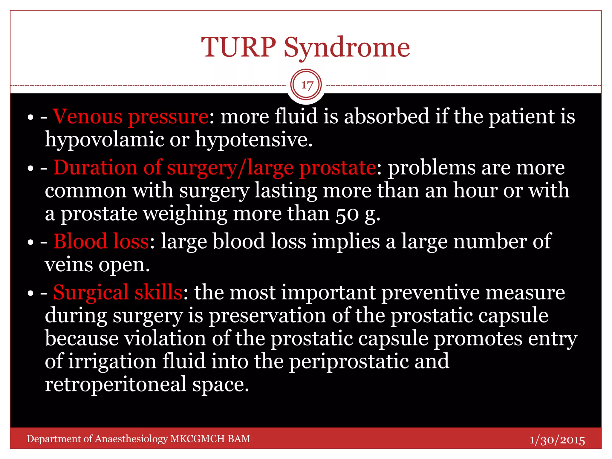 TURP Syndrome
• - Venous pressure: more fluid is absorbed if the patient is
hypovolamic or hypotensive.
• - Duration of surgery/large prostate: problems are more
common with surgery lasting more than an hour or with
a prostate weighing more than 50 g.
• - Blood loss: large blood loss implies a large number of
veins open.
• - Surgical skills: the most important preventive measure
during surgery is preservation of the prostatic capsule
because violation of the prostatic capsule promotes entry
of irrigation fluid into the periprostatic and
retroperitoneal space.
1/30/2015
17
Department of Anaesthesiology MKCGMCH BAM
 