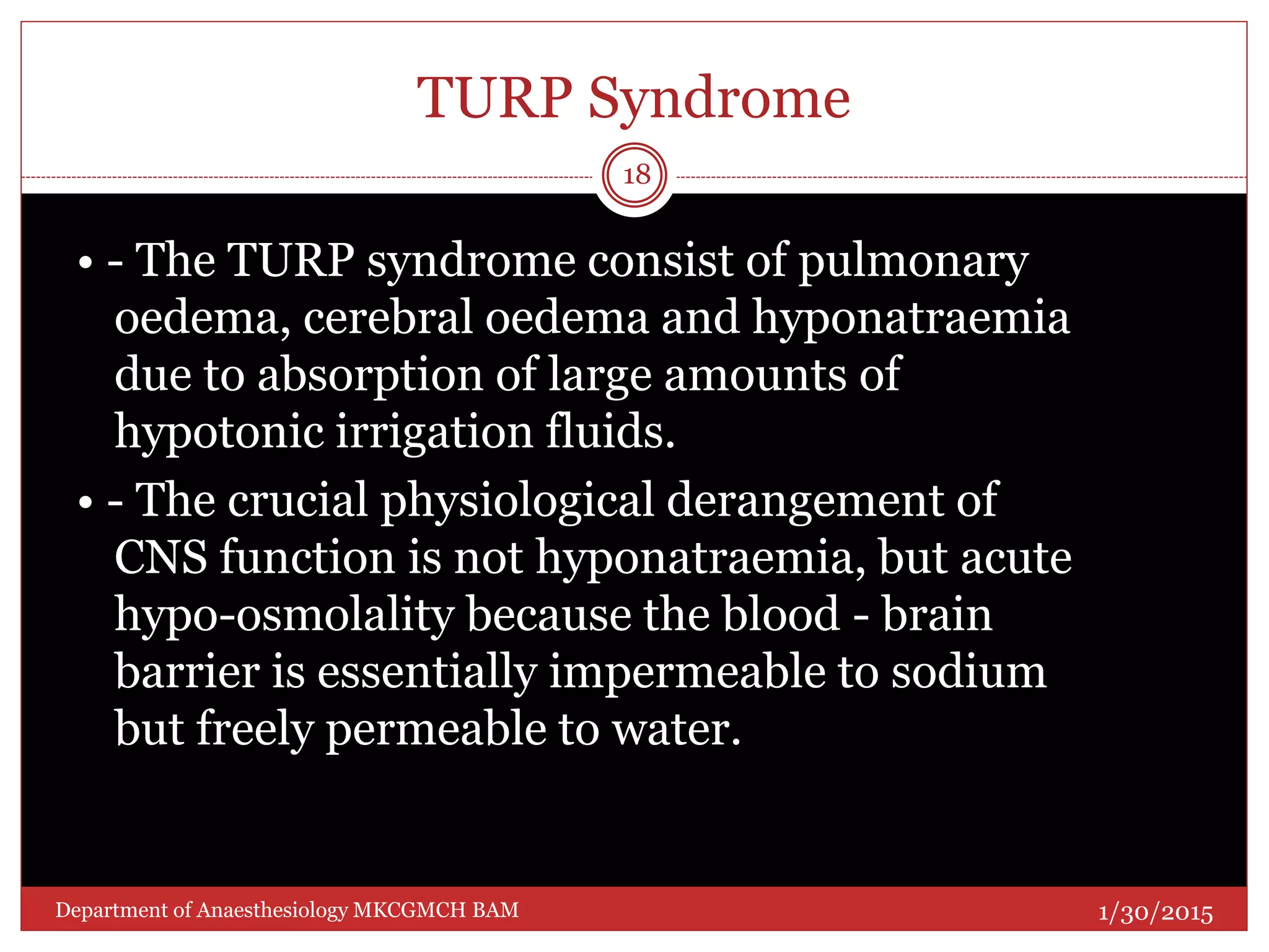 TURP Syndrome
• - The TURP syndrome consist of pulmonary
oedema, cerebral oedema and hyponatraemia
due to absorption of large amounts of
hypotonic irrigation fluids.
• - The crucial physiological derangement of
CNS function is not hyponatraemia, but acute
hypo-osmolality because the blood - brain
barrier is essentially impermeable to sodium
but freely permeable to water.
1/30/2015
18
Department of Anaesthesiology MKCGMCH BAM
 