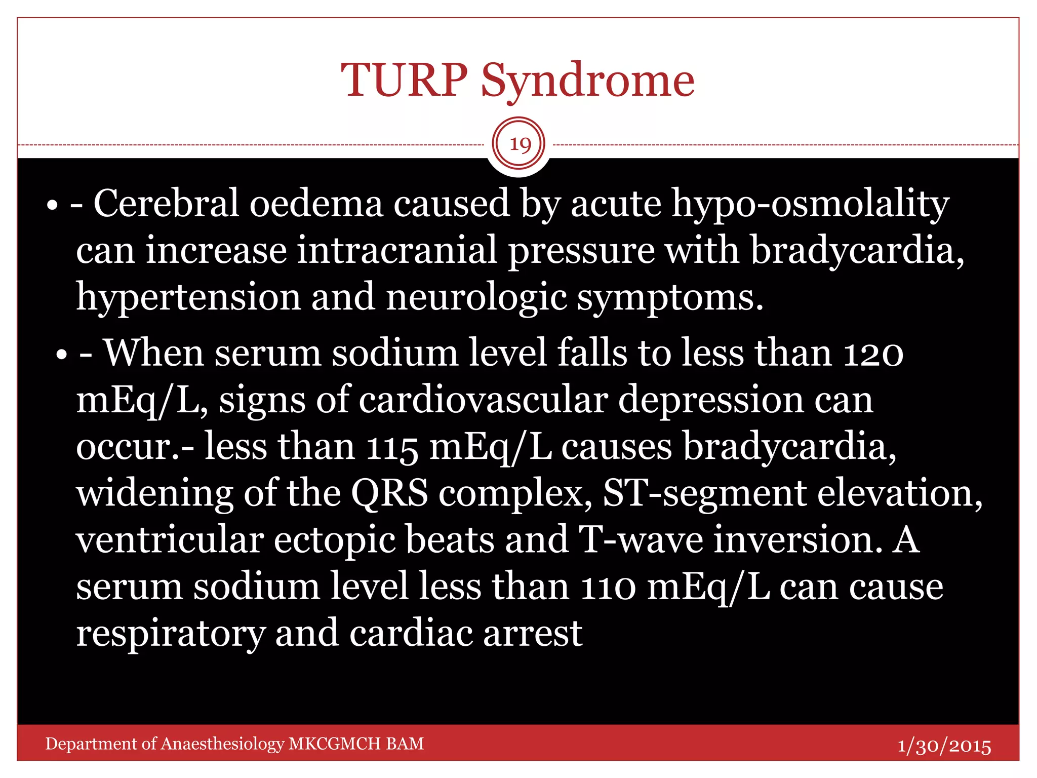 TURP Syndrome
• - Cerebral oedema caused by acute hypo-osmolality
can increase intracranial pressure with bradycardia,
hypertension and neurologic symptoms.
• - When serum sodium level falls to less than 120
mEq/L, signs of cardiovascular depression can
occur.- less than 115 mEq/L causes bradycardia,
widening of the QRS complex, ST-segment elevation,
ventricular ectopic beats and T-wave inversion. A
serum sodium level less than 110 mEq/L can cause
respiratory and cardiac arrest
1/30/2015
19
Department of Anaesthesiology MKCGMCH BAM
 